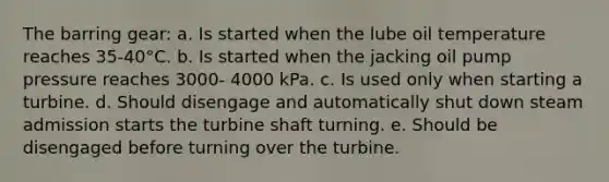 The barring gear: a. Is started when the lube oil temperature reaches 35-40°C. b. Is started when the jacking oil pump pressure reaches 3000- 4000 kPa. c. Is used only when starting a turbine. d. Should disengage and automatically shut down steam admission starts the turbine shaft turning. e. Should be disengaged before turning over the turbine.