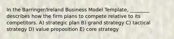 In the Barringer/Ireland Business Model Template, ________ describes how the firm plans to compete relative to its competitors. A) strategic plan B) grand strategy C) tactical strategy D) value proposition E) core strategy