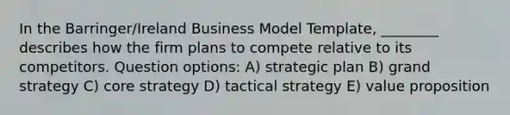 In the Barringer/Ireland Business Model Template, ________ describes how the firm plans to compete relative to its competitors. Question options: A) strategic plan B) grand strategy C) core strategy D) tactical strategy E) value proposition