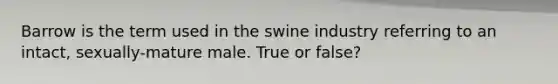 Barrow is the term used in the swine industry referring to an intact, sexually-mature male. True or false?