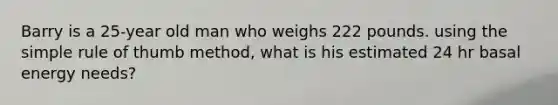 Barry is a 25-year old man who weighs 222 pounds. using the simple rule of thumb method, what is his estimated 24 hr basal energy needs?