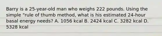 Barry is a 25-year-old man who weighs 222 pounds. Using the simple "rule of thumb method, what is his estimated 24-hour basal energy needs? A. 1056 kcal B. 2424 kcal C. 3282 kcal D. 5328 kcal