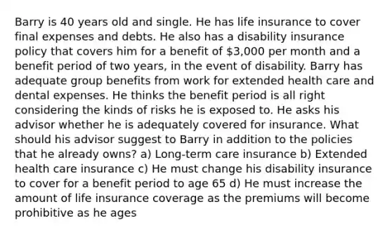 Barry is 40 years old and single. He has life insurance to cover final expenses and debts. He also has a disability insurance policy that covers him for a benefit of 3,000 per month and a benefit period of two years, in the event of disability. Barry has adequate group benefits from work for extended health care and dental expenses. He thinks the benefit period is all right considering the kinds of risks he is exposed to. He asks his advisor whether he is adequately covered for insurance. What should his advisor suggest to Barry in addition to the policies that he already owns? a) Long-term care insurance b) Extended health care insurance c) He must change his disability insurance to cover for a benefit period to age 65 d) He must increase the amount of life insurance coverage as the premiums will become prohibitive as he ages