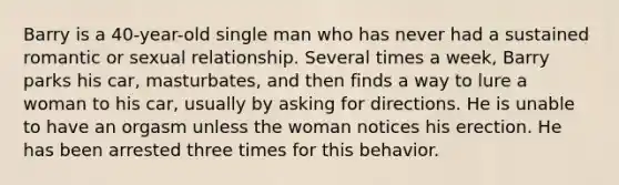 Barry is a 40-year-old single man who has never had a sustained romantic or sexual relationship. Several times a week, Barry parks his car, masturbates, and then finds a way to lure a woman to his car, usually by asking for directions. He is unable to have an orgasm unless the woman notices his erection. He has been arrested three times for this behavior.