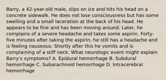 Barry, a 42-year-old male, slips on ice and hits his head on a concrete sidewalk. He does not lose consciousness but has some swelling and a small laceration at the back of his head. He appears to be fine and has been moving around. Later, he complains of a severe headache and takes some aspirin. Forty-five minutes after taking the aspirin, he still has a headache and is feeling nauseous. Shortly after this he vomits and is complaining of a stiff neck. What neurologic event might explain Barry's symptoms? A. Epidural hemorrhage B. Subdural hemorrhage C. Subarachnoid hemorrhage D. Intracerebral hemorrhage