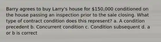 Barry agrees to buy Larry's house for 150,000 conditioned on the house passing an inspection prior to the sale closing. What type of contract condition does this represent? a. A condition precedent b. Concurrent condition c. Condition subsequent d. a or b is correct