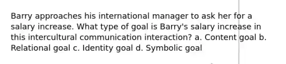 Barry approaches his international manager to ask her for a salary increase. What type of goal is Barry's salary increase in this intercultural communication interaction? a. Content goal b. Relational goal c. Identity goal d. Symbolic goal