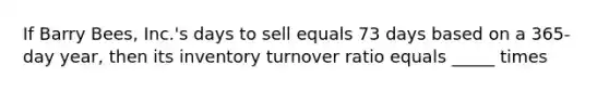 If Barry Bees, Inc.'s days to sell equals 73 days based on a 365-day year, then its inventory turnover ratio equals _____ times