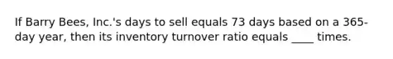 If Barry Bees, Inc.'s days to sell equals 73 days based on a 365-day year, then its inventory turnover ratio equals ____ times.