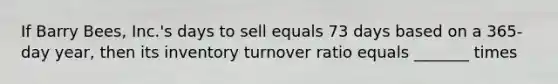 If Barry Bees, Inc.'s days to sell equals 73 days based on a 365-day year, then its inventory turnover ratio equals _______ times