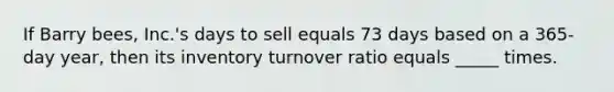 If Barry bees, Inc.'s days to sell equals 73 days based on a 365-day year, then its inventory turnover ratio equals _____ times.