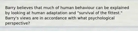 Barry believes that much of human behaviour can be explained by looking at human adaptation and "survival of the fittest." Barry's views are in accordance with what psychological perspective?