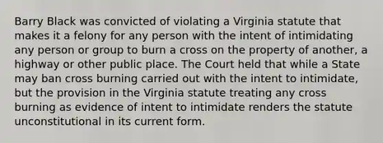 Barry Black was convicted of violating a Virginia statute that makes it a felony for any person with the intent of intimidating any person or group to burn a cross on the property of another, a highway or other public place. The Court held that while a State may ban cross burning carried out with the intent to intimidate, but the provision in the Virginia statute treating any cross burning as evidence of intent to intimidate renders the statute unconstitutional in its current form.