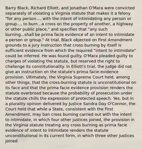 Barry Black, Richard Elliott, and Jonathan O'Mara were convicted separately of violating a Virginia statute that makes it a felony "for any person..., with the intent of intimidating any person or group..., to burn...a cross on the property of another, a highway or other public place," and specifies that "any such burning...shall be prima facie evidence of an intent to intimidate a person or group." At trial, Black objected on First Amendment grounds to a jury instruction that cross burning by itself is sufficient evidence from which the required "intent to intimidate" could be inferred. He was found guilty. O'Mara pleaded guilty to charges of violating the statute, but reserved the right to challenge its constitutionality. In Elliott's trial, the judge did not give an instruction on the statute's prima facie evidence provision. Ultimately, the Virginia Supreme Court held, among other things, that the cross-burning statute is unconstitutional on its face and that the prima facie evidence provision renders the statute overbroad because the probability of prosecution under the statute chills the expression of protected speech. Yes, but in a plurality opinion delivered by Justice Sandra Day O'Connor, the Court held that while a State, consistent with the First Amendment, may ban cross burning carried out with the intent to intimidate, in which four other justices joined, the provision in the Virginia statute treating any cross burning as prima facie evidence of intent to intimidate renders the statute unconstitutional in its current form, in which three other justices joined