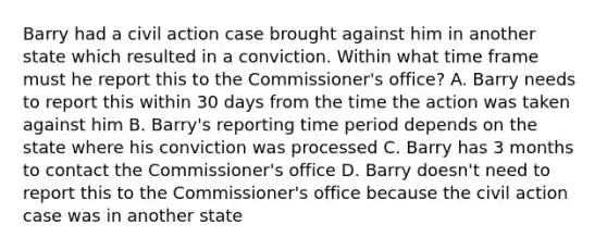 Barry had a civil action case brought against him in another state which resulted in a conviction. Within what time frame must he report this to the Commissioner's office? A. Barry needs to report this within 30 days from the time the action was taken against him B. Barry's reporting time period depends on the state where his conviction was processed C. Barry has 3 months to contact the Commissioner's office D. Barry doesn't need to report this to the Commissioner's office because the civil action case was in another state