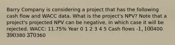 Barry Company is considering a project that has the following cash flow and WACC data. What is the project's NPV? Note that a project's projected NPV can be negative, in which case it will be rejected. WACC: 11.75% Year 0 1 2 3 4 5 Cash flows -1,100400 390380 370360