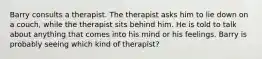 Barry consults a therapist. The therapist asks him to lie down on a couch, while the therapist sits behind him. He is told to talk about anything that comes into his mind or his feelings. Barry is probably seeing which kind of therapist?