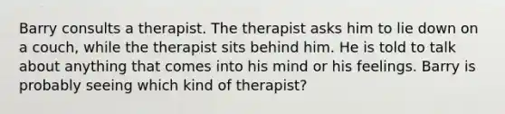 Barry consults a therapist. The therapist asks him to lie down on a couch, while the therapist sits behind him. He is told to talk about anything that comes into his mind or his feelings. Barry is probably seeing which kind of therapist?