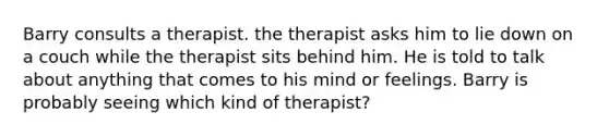 Barry consults a therapist. the therapist asks him to lie down on a couch while the therapist sits behind him. He is told to talk about anything that comes to his mind or feelings. Barry is probably seeing which kind of therapist?