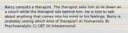 Barry consults a therapist. The therapist asks him to lie down on a couch while the therapist sits behind him. He is told to talk about anything that comes into his mind or his feelings. Barry is probably seeing which kind of therapist? A) Humanistic B) Psychoanalytic C) CBT D) Interpersonal