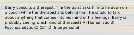 Barry consults a therapist. The therapist asks him to lie down on a couch while the therapist sits behind him. He is told to talk about anything that comes into his mind or his feelings. Barry is probably seeing which kind of therapist? A) Humanistic B) Psychoanalytic C) CBT D) Interpersonal