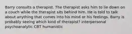 Barry consults a therapist. The therapist asks him to lie down on a couch while the therapist sits behind him. He is told to talk about anything that comes into his mind or his feelings. Barry is probably seeing which kind of therapist? interpersonal psychoanalytic CBT humanistic