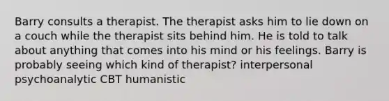 Barry consults a therapist. The therapist asks him to lie down on a couch while the therapist sits behind him. He is told to talk about anything that comes into his mind or his feelings. Barry is probably seeing which kind of therapist? interpersonal psychoanalytic CBT humanistic