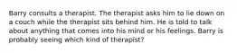 Barry consults a therapist. The therapist asks him to lie down on a couch while the therapist sits behind him. He is told to talk about anything that comes into his mind or his feelings. Barry is probably seeing which kind of therapist?