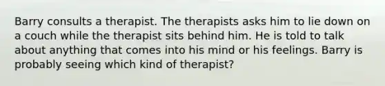 Barry consults a therapist. The therapists asks him to lie down on a couch while the therapist sits behind him. He is told to talk about anything that comes into his mind or his feelings. Barry is probably seeing which kind of therapist?