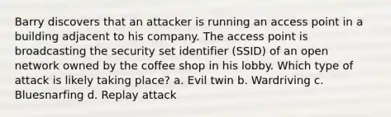 Barry discovers that an attacker is running an access point in a building adjacent to his company. The access point is broadcasting the security set identifier (SSID) of an open network owned by the coffee shop in his lobby. Which type of attack is likely taking place? a. Evil twin b. Wardriving c. Bluesnarfing d. Replay attack