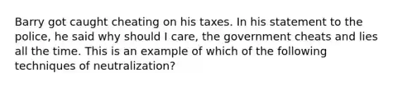 Barry got caught cheating on his taxes. In his statement to the police, he said why should I care, the government cheats and lies all the time. This is an example of which of the following techniques of neutralization?