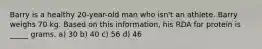 Barry is a healthy 20-year-old man who isn't an athlete. Barry weighs 70 kg. Based on this information, his RDA for protein is _____ grams. a) 30 b) 40 c) 56 d) 46