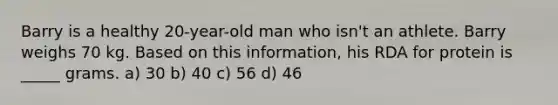 Barry is a healthy 20-year-old man who isn't an athlete. Barry weighs 70 kg. Based on this information, his RDA for protein is _____ grams. a) 30 b) 40 c) 56 d) 46