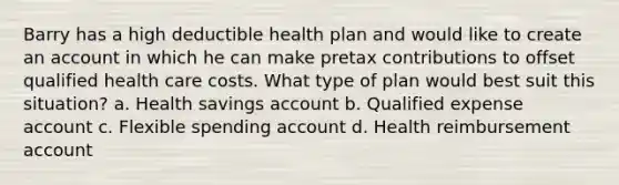 Barry has a high deductible health plan and would like to create an account in which he can make pretax contributions to offset qualified health care costs. What type of plan would best suit this situation? a. Health savings account b. Qualified expense account c. Flexible spending account d. Health reimbursement account