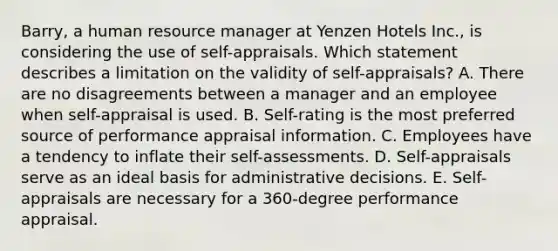 Barry, a human resource manager at Yenzen Hotels Inc., is considering the use of self-appraisals. Which statement describes a limitation on the validity of self-appraisals? A. There are no disagreements between a manager and an employee when self-appraisal is used. B. Self-rating is the most preferred source of performance appraisal information. C. Employees have a tendency to inflate their self-assessments. D. Self-appraisals serve as an ideal basis for administrative decisions. E. Self-appraisals are necessary for a 360-degree performance appraisal.