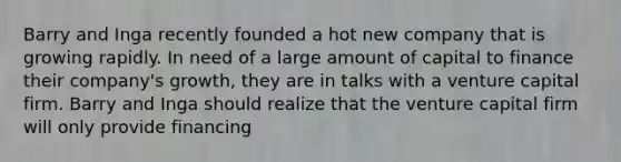 Barry and Inga recently founded a hot new company that is growing rapidly. In need of a large amount of capital to finance their company's growth, they are in talks with a venture capital firm. Barry and Inga should realize that the venture capital firm will only provide financing