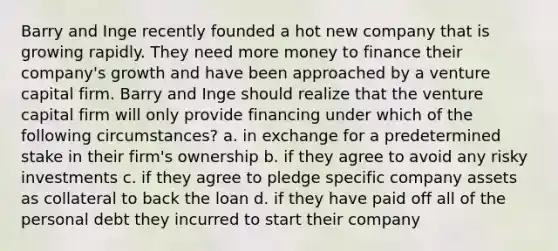 Barry and Inge recently founded a hot new company that is growing rapidly. They need more money to finance their company's growth and have been approached by a venture capital firm. Barry and Inge should realize that the venture capital firm will only provide financing under which of the following circumstances? a. in exchange for a predetermined stake in their firm's ownership b. if they agree to avoid any risky investments c. if they agree to pledge specific company assets as collateral to back the loan d. if they have paid off all of the personal debt they incurred to start their company