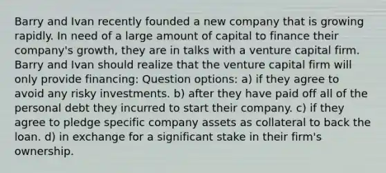 Barry and Ivan recently founded a new company that is growing rapidly. In need of a large amount of capital to finance their company's growth, they are in talks with a venture capital firm. Barry and Ivan should realize that the venture capital firm will only provide financing: Question options: a) if they agree to avoid any risky investments. b) after they have paid off all of the personal debt they incurred to start their company. c) if they agree to pledge specific company assets as collateral to back the loan. d) in exchange for a significant stake in their firm's ownership.