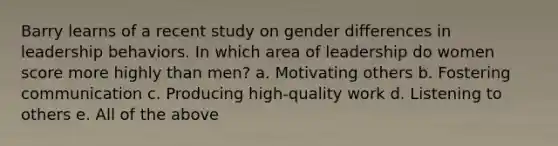 Barry learns of a recent study on gender differences in leadership behaviors. In which area of leadership do women score more highly than men? a. Motivating others b. Fostering communication c. Producing high-quality work d. Listening to others e. All of the above