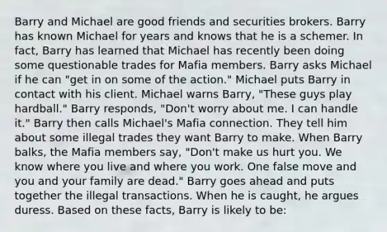 Barry and Michael are good friends and securities brokers. Barry has known Michael for years and knows that he is a schemer. In fact, Barry has learned that Michael has recently been doing some questionable trades for Mafia members. Barry asks Michael if he can "get in on some of the action." Michael puts Barry in contact with his client. Michael warns Barry, "These guys play hardball." Barry responds, "Don't worry about me. I can handle it." Barry then calls Michael's Mafia connection. They tell him about some illegal trades they want Barry to make. When Barry balks, the Mafia members say, "Don't make us hurt you. We know where you live and where you work. One false move and you and your family are dead." Barry goes ahead and puts together the illegal transactions. When he is caught, he argues duress. Based on these facts, Barry is likely to be: