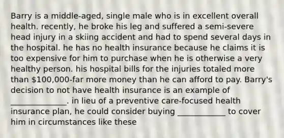 Barry is a middle-aged, single male who is in excellent overall health. recently, he broke his leg and suffered a semi-severe head injury in a skiing accident and had to spend several days in the hospital. he has no health insurance because he claims it is too expensive for him to purchase when he is otherwise a very healthy person. his hospital bills for the injuries totaled <a href='https://www.questionai.com/knowledge/keWHlEPx42-more-than' class='anchor-knowledge'>more than</a> 100,000-far more money than he can afford to pay. Barry's decision to not have health insurance is an example of ______________. in lieu of a preventive care-focused health insurance plan, he could consider buying ____________ to cover him in circumstances like these