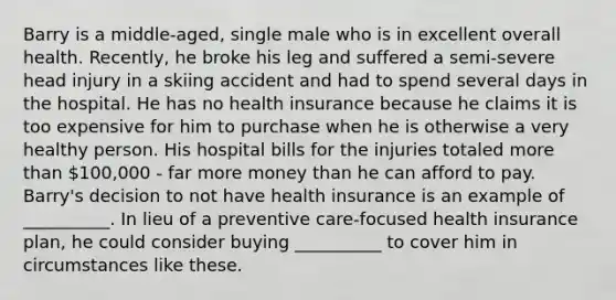 Barry is a middle-aged, single male who is in excellent overall health. Recently, he broke his leg and suffered a semi-severe head injury in a skiing accident and had to spend several days in the hospital. He has no health insurance because he claims it is too expensive for him to purchase when he is otherwise a very healthy person. His hospital bills for the injuries totaled more than 100,000 - far more money than he can afford to pay. Barry's decision to not have health insurance is an example of __________. In lieu of a preventive care-focused health insurance plan, he could consider buying __________ to cover him in circumstances like these.