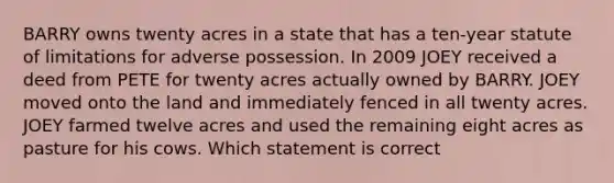 BARRY owns twenty acres in a state that has a ten-year statute of limitations for adverse possession. In 2009 JOEY received a deed from PETE for twenty acres actually owned by BARRY. JOEY moved onto the land and immediately fenced in all twenty acres. JOEY farmed twelve acres and used the remaining eight acres as pasture for his cows. Which statement is correct