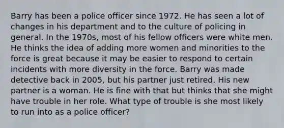 Barry has been a police officer since 1972. He has seen a lot of changes in his department and to the culture of policing in general. In the 1970s, most of his fellow officers were white men. He thinks the idea of adding more women and minorities to the force is great because it may be easier to respond to certain incidents with more diversity in the force. Barry was made detective back in 2005, but his partner just retired. His new partner is a woman. He is fine with that but thinks that she might have trouble in her role. What type of trouble is she most likely to run into as a police officer?