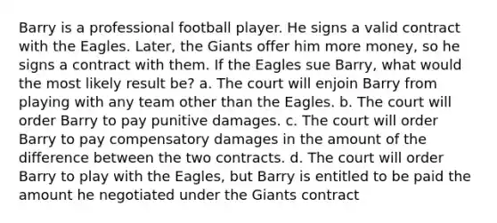 Barry is a professional football player. He signs a valid contract with the Eagles. Later, the Giants offer him more money, so he signs a contract with them. If the Eagles sue Barry, what would the most likely result be? a. The court will enjoin Barry from playing with any team other than the Eagles. b. The court will order Barry to pay punitive damages. c. The court will order Barry to pay compensatory damages in the amount of the difference between the two contracts. d. The court will order Barry to play with the Eagles, but Barry is entitled to be paid the amount he negotiated under the Giants contract