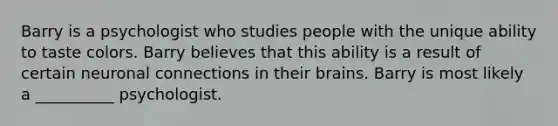 Barry is a psychologist who studies people with the unique ability to taste colors. Barry believes that this ability is a result of certain neuronal connections in their brains. Barry is most likely a __________ psychologist.