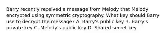 Barry recently received a message from Melody that Melody encrypted using symmetric cryptography. What key should Barry use to decrypt the message? A. Barry's public key B. Barry's private key C. Melody's public key D. Shared secret key