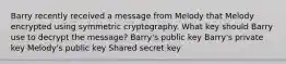 Barry recently received a message from Melody that Melody encrypted using symmetric cryptography. What key should Barry use to decrypt the message? Barry's public key Barry's private key Melody's public key Shared secret key