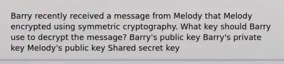 Barry recently received a message from Melody that Melody encrypted using symmetric cryptography. What key should Barry use to decrypt the message? Barry's public key Barry's private key Melody's public key Shared secret key