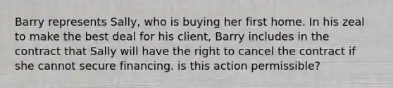 Barry represents Sally, who is buying her first home. In his zeal to make the best deal for his client, Barry includes in the contract that Sally will have the right to cancel the contract if she cannot secure financing. is this action permissible?